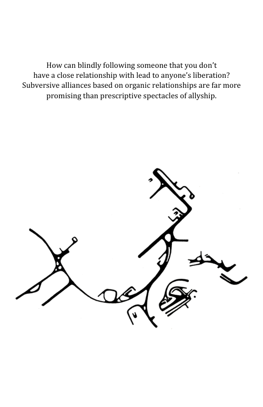 How can blindly following someone that you don’t have a close relationship with lead to anyone’s liberation? Subversive alliances based on organic relationships are far more promising than prescriptive spectacles of allyship.